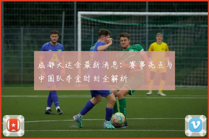 成都大运会最新消息：赛事亮点与中国队夺金时刻全解析