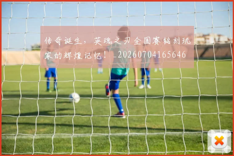 传奇诞生,英魂之刃全国赛铭刻玩家的辉煌记忆!_20260704165646