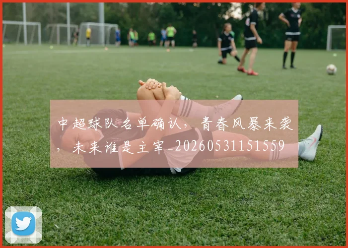 中超球队名单确认，青春风暴来袭，未来谁是主宰_20260531151559