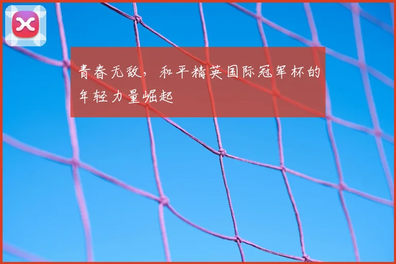 青春无敌,和平精英国际冠军杯的年轻力量崛起