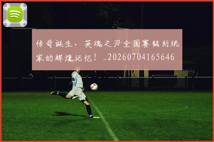 传奇诞生,英魂之刃全国赛铭刻玩家的辉煌记忆!_20260704165646