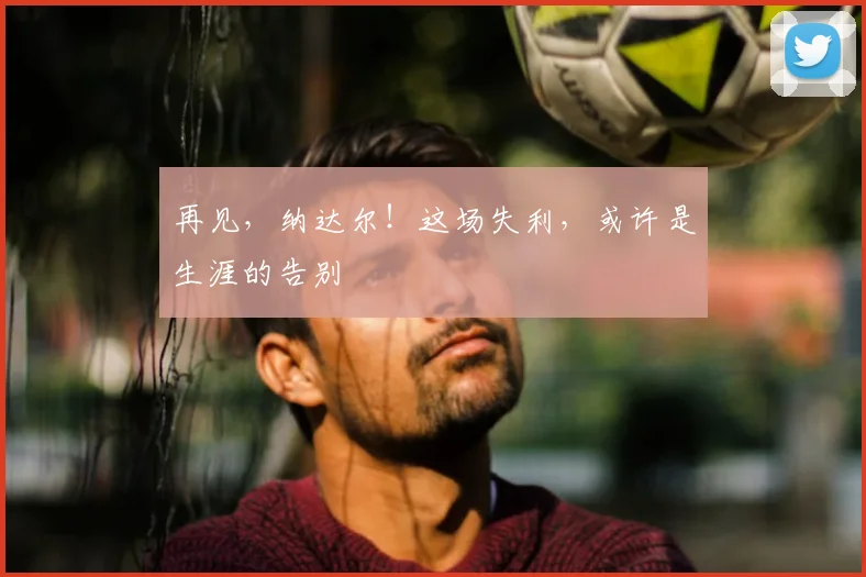 再见，纳达尔！这场失利，或许是生涯的告别