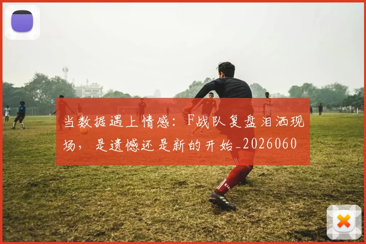 当数据遇上情感：F战队复盘泪洒现场，是遗憾还是新的开始_20260604232809_20260707152501