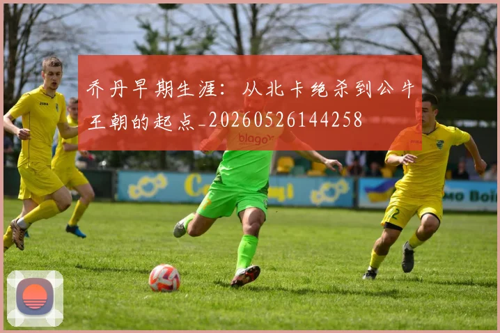 乔丹早期生涯：从北卡绝杀到公牛王朝的起点_20260526144258