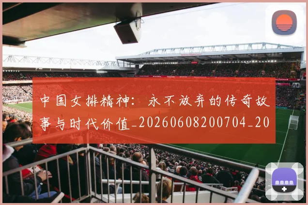 中国女排精神:永不放弃的传奇故事与时代价值_20260608200704_20260703204524